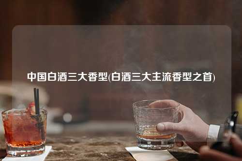 中国白酒三大香型(白酒三大主流香型之首) 杂谈 中国白酒三大香型(白酒三大主流香型之首) 杂谈