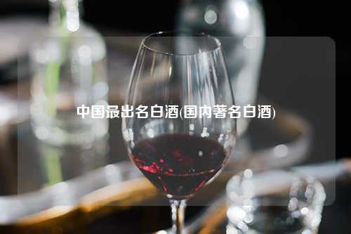 中国最出名白酒(国内著名白酒) 杂谈 中国最出名白酒(国内著名白酒) 杂谈