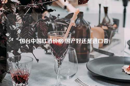 国台中国红酒价格(国产好还是进口香) 杂谈 国台中国红酒价格(国产好还是进口香) 杂谈