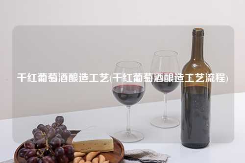 干红葡萄酒酿造工艺(干红葡萄酒酿造工艺流程) 杂谈 干红葡萄酒酿造工艺(干红葡萄酒酿造工艺流程) 杂谈
