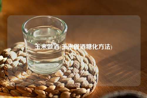 玉米做酒(玉米做酒糖化方法) 杂谈 玉米做酒(玉米做酒糖化方法) 杂谈
